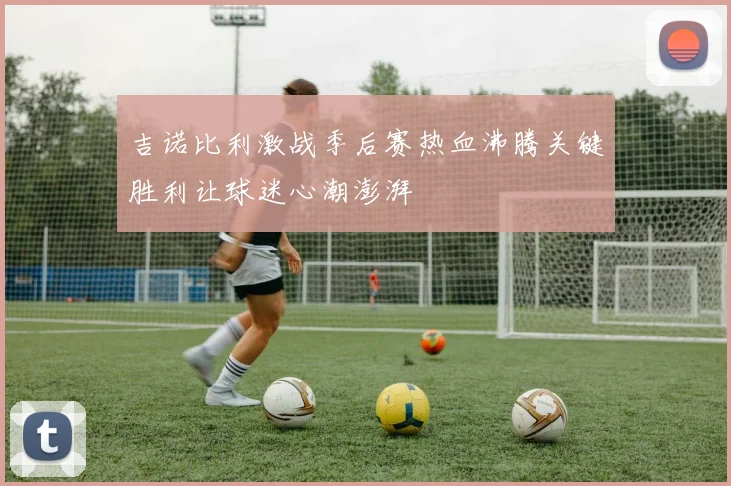 吉诺比利激战季后赛热血沸腾关键胜利让球迷心潮澎湃